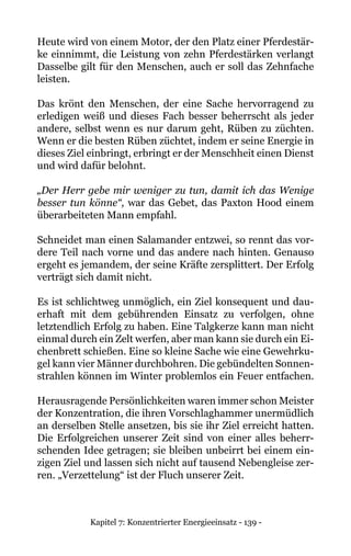 Kapitel 7: Konzentrierter Energieeinsatz - 139 -
Heute wird von einem Motor, der den Platz einer Pferdestär-
ke einnimmt, die Leistung von zehn Pferdestärken verlangt
Dasselbe gilt für den Menschen, auch er soll das Zehnfache
leisten.
Das krönt den Menschen, der eine Sache hervorragend zu
erledigen weiß und dieses Fach besser beherrscht als jeder
andere, selbst wenn es nur darum geht, Rüben zu züchten.
Wenn er die besten Rüben züchtet, indem er seine Energie in
dieses Ziel einbringt, erbringt er der Menschheit einen Dienst
und wird dafür belohnt.
„Der Herr gebe mir weniger zu tun, damit ich das Wenige
besser tun könne“, war das Gebet, das Paxton Hood einem
überarbeiteten Mann empfahl.
Schneidet man einen Salamander entzwei, so rennt das vor-
dere Teil nach vorne und das andere nach hinten. Genauso
ergeht es jemandem, der seine Kräfte zersplittert. Der Erfolg
verträgt sich damit nicht.
Es ist schlichtweg unmöglich, ein Ziel konsequent und dau-
erhaft mit dem gebührenden Einsatz zu verfolgen, ohne
letztendlich Erfolg zu haben. Eine Talgkerze kann man nicht
einmal durch ein Zelt werfen, aber man kann sie durch ein Ei-
chenbrett schießen. Eine so kleine Sache wie eine Gewehrku-
gel kann vier Männer durchbohren. Die gebündelten Sonnen-
strahlen können im Winter problemlos ein Feuer entfachen.
Herausragende Persönlichkeiten waren immer schon Meister
der Konzentration, die ihren Vorschlaghammer unermüdlich
an derselben Stelle ansetzen, bis sie ihr Ziel erreicht hatten.
Die Erfolgreichen unserer Zeit sind von einer alles beherr-
schenden Idee getragen; sie bleiben unbeirrt bei einem ein-
zigen Ziel und lassen sich nicht auf tausend Nebengleise zer-
ren. „Verzettelung“ ist der Fluch unserer Zeit.
 