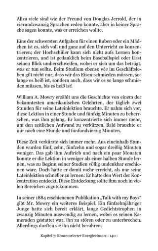 Kapitel 7: Konzentrierter Energieeinsatz - 140 -
Allzu viele sind wie der Freund von Douglas Jerrold, der in
vierundzwanzig Sprachen reden konnte, aber in keiner Spra-
che sagen konnte, was er erreichen wollte.
Eine der schwersten Aufgaben für einen Buben oder ein Mäd-
chen ist es, sich voll und ganz auf den Unterricht zu konzen-
trieren; der Hochschüler kann sich nicht aufs Lernen kon-
zentrieren, und ist gedanklich beim Baseballspiel oder lässt
seinen Blick umherschweifen, wobei er sich um das betrügt,
was er tun sollte. Beim Studium ebenso wie im Geschäftsle-
ben gilt nicht nur, dass wir das Eisen schmieden müssen, so-
lange es heiß ist, sondern auch, dass wir es so lange schmie-
den müssen, bis es heiß ist!
William A. Mowry erzählt uns die Geschichte von einem der
bekanntesten amerikanischen Gelehrten, der täglich zwei
Stunden für seine Lateinlektion brauchte. Er nahm sich vor,
diese Lektion in einer Stunde und fünfzig Minuten zu beherr-
schen, was ihm gelang. Er konzentrierte sich immer mehr,
um den zeitlichen Aufwand zu verkürzen. Bald brauchte er
nur noch eine Stunde und fünfundvierzig Minuten.
Diese Zeit verkürzte sich immer mehr. Aus eineinhalb Stun-
den wurden fünf, zehn, fünfzehn und sogar dreißig Minuten
weniger. Das gab ihm Auftrieb und nach ein paar Monaten
konnte er die Lektion in weniger als einer halben Stunde ler-
nen, was zu Beginn seiner Studien völlig undenkbar erschie-
nen wäre. Doch hatte er damit mehr erreicht, als nur seine
Lateinlektion schneller zu lernen: Er hatte den Wert der Kon-
zentration entdeckt. Diese Entdeckung sollte ihm noch in vie-
len Bereichen zugutekommen.
In seiner 1884 erschienenen Publikation „Talk with my Boys“
gibt Mr. Mowry ein weiteres Beispiel. Ein fünfzehnjähriger
Junge hatte sich bereit erklärt, lange Gedichtstrophen in
zwanzig Minuten auswendig zu lernen, wobei es seinen Ka-
meraden gestattet war, ihn zu stören oder zu unterbrechen.
Allerdings durften sie ihn nicht berühren.
 