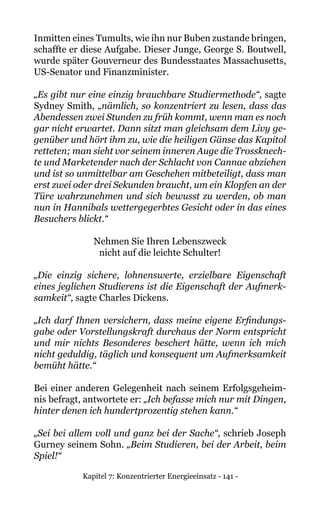 Kapitel 7: Konzentrierter Energieeinsatz - 141 -
Inmitten eines Tumults, wie ihn nur Buben zustande bringen,
schaffte er diese Aufgabe. Dieser Junge, George S. Boutwell,
wurde später Gouverneur des Bundesstaates Massachusetts,
US-Senator und Finanzminister.
„Es gibt nur eine einzig brauchbare Studiermethode“, sagte
Sydney Smith, „nämlich, so konzentriert zu lesen, dass das
Abendessen zwei Stunden zu früh kommt, wenn man es noch
gar nicht erwartet. Dann sitzt man gleichsam dem Livy ge-
genüber und hört ihm zu, wie die heiligen Gänse das Kapitol
retteten; man sieht vor seinem inneren Auge die Trossknech-
te und Marketender nach der Schlacht von Cannae abziehen
und ist so unmittelbar am Geschehen mitbeteiligt, dass man
erst zwei oder drei Sekunden braucht, um ein Klopfen an der
Türe wahrzunehmen und sich bewusst zu werden, ob man
nun in Hannibals wettergegerbtes Gesicht oder in das eines
Besuchers blickt.“
Nehmen Sie Ihren Lebenszweck
nicht auf die leichte Schulter!
„Die einzig sichere, lohnenswerte, erzielbare Eigenschaft
eines jeglichen Studierens ist die Eigenschaft der Aufmerk-
samkeit“, sagte Charles Dickens.
„Ich darf Ihnen versichern, dass meine eigene Erfindungs-
gabe oder Vorstellungskraft durchaus der Norm entspricht
und mir nichts Besonderes beschert hätte, wenn ich mich
nicht geduldig, täglich und konsequent um Aufmerksamkeit
bemüht hätte.“
Bei einer anderen Gelegenheit nach seinem Erfolgsgeheim-
nis befragt, antwortete er: „Ich befasse mich nur mit Dingen,
hinter denen ich hundertprozentig stehen kann.“
„Sei bei allem voll und ganz bei der Sache“, schrieb Joseph
Gurney seinem Sohn. „Beim Studieren, bei der Arbeit, beim
Spiel!“
 