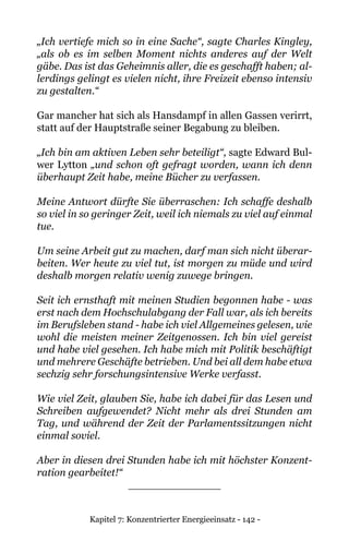 Kapitel 7: Konzentrierter Energieeinsatz - 142 -
„Ich vertiefe mich so in eine Sache“, sagte Charles Kingley,
„als ob es im selben Moment nichts anderes auf der Welt
gäbe. Das ist das Geheimnis aller, die es geschafft haben; al-
lerdings gelingt es vielen nicht, ihre Freizeit ebenso intensiv
zu gestalten.“
Gar mancher hat sich als Hansdampf in allen Gassen verirrt,
statt auf der Hauptstraße seiner Begabung zu bleiben.
„Ich bin am aktiven Leben sehr beteiligt“, sagte Edward Bul-
wer Lytton „und schon oft gefragt worden, wann ich denn
überhaupt Zeit habe, meine Bücher zu verfassen.
Meine Antwort dürfte Sie überraschen: Ich schaffe deshalb
so viel in so geringer Zeit, weil ich niemals zu viel auf einmal
tue.
Um seine Arbeit gut zu machen, darf man sich nicht überar-
beiten. Wer heute zu viel tut, ist morgen zu müde und wird
deshalb morgen relativ wenig zuwege bringen.
Seit ich ernsthaft mit meinen Studien begonnen habe - was
erst nach dem Hochschulabgang der Fall war, als ich bereits
im Berufsleben stand - habe ich viel Allgemeines gelesen, wie
wohl die meisten meiner Zeitgenossen. Ich bin viel gereist
und habe viel gesehen. Ich habe mich mit Politik beschäftigt
und mehrere Geschäfte betrieben. Und bei all dem habe etwa
sechzig sehr forschungsintensive Werke verfasst.
Wie viel Zeit, glauben Sie, habe ich dabei für das Lesen und
Schreiben aufgewendet? Nicht mehr als drei Stunden am
Tag, und während der Zeit der Parlamentssitzungen nicht
einmal soviel.
Aber in diesen drei Stunden habe ich mit höchster Konzent-
ration gearbeitet!“
______________
 