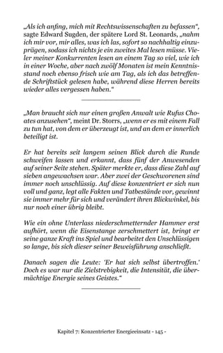 Kapitel 7: Konzentrierter Energieeinsatz - 145 -
„Als ich anfing, mich mit Rechtswissenschaften zu befassen“,
sagte Edward Sugden, der spätere Lord St. Leonards, „nahm
ich mir vor, mir alles, was ich las, sofort so nachhaltig einzu-
prägen, sodass ich nichts je ein zweites Mal lesen müsse. Vie-
ler meiner Konkurrenten lesen an einem Tag so viel, wie ich
in einer Woche, aber nach zwölf Monaten ist mein Kenntnis-
stand noch ebenso frisch wie am Tag, als ich das betreffen-
de Schriftstück gelesen habe, während diese Herren bereits
wieder alles vergessen haben.“
______________
„Man braucht sich nur einen großen Anwalt wie Rufus Cho-
ates anzusehen“, meint Dr. Storrs, „wenn er es mit einem Fall
zu tun hat, von dem er überzeugt ist, und an dem er innerlich
beteiligt ist.
Er hat bereits seit langem seinen Blick durch die Runde
schweifen lassen und erkannt, dass fünf der Anwesenden
auf seiner Seite stehen. Später merkte er, dass diese Zahl auf
sieben angewachsen war. Aber zwei der Geschworenen sind
immer noch unschlüssig. Auf diese konzentriert er sich nun
voll und ganz, legt alle Fakten und Tatbestände vor, gewinnt
sie immer mehr für sich und verändert ihren Blickwinkel, bis
nur noch einer übrig bleibt.
Wie ein ohne Unterlass niederschmetternder Hammer erst
aufhört, wenn die Eisenstange zerschmettert ist, bringt er
seine ganze Kraft ins Spiel und bearbeitet den Unschlüssigen
so lange, bis sich dieser seiner Beweisführung anschließt.
Danach sagen die Leute: ‘Er hat sich selbst übertroffen.‘
Doch es war nur die Zielstrebigkeit, die Intensität, die über-
mächtige Energie seines Geistes.“
______________
 