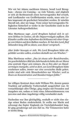 Kapitel 7: Konzentrierter Energieeinsatz - 146 -
Wie wir bei Adams nachlesen können, besaß Lord Broug-
ham - ebenso wie Canning - zu viele Talente, und obgleich
er sich als Rechtsanwalt einen hervorragenden Ruf erwarb,
und Lordkanzler von Großbritannien wurde, muss sein Le-
ben insgesamt als gescheitert betrachtet werden. Er mischte
überall mit, aber nie lange. Trotz seiner hervorragenden Fä-
higkeiten hinterließ er weder in der Geschichte noch in der
Literatur Außergewöhnliches.
Miss Martineau sagt: „Lord Brogham befand sich in sei-
nem Schloss in Cannes, als die Daguerreotypie aufkam. Ein
Künstler wollte eine Aufnahme des Schlosses mit einer Grup-
pe von Gästen auf dem Balkon machen. Er bat den Lord, fünf
Sekunden lang still zu sitzen, was dieser versprach.
Aber leider bewegte er sich. Wo Lord Brougham hätte ab-
gebildet werden sollen, erschien deshalb nur ein Wischer.“
Miss Martineau weiter: „Das ist etwas sehr Bezeichnendes.
Im geschichtlichen Bild des Jahrhunderts hätte die ser Mann
eine zentrale Figur sein müssen. Da es ihm aber an Stand-
vermögen mangelte, wird es dort, wo Lord Brougham hätte
erscheinen sollen, immer nur eine verwischte Stelle geben.
Leider sind sehr viele Menschenleben nur Wischer, weil es
ihnen an Konzentration und Standvermögen fehlte.“
______________
Im völligen Kontrast dazu steht William Pitt, dessen ganzes
Trachten auf politische Vorherrschaft ausgerichtet war. Er
vernachlässigte alles Übrige, ging sorglos mit Freunden und
Ausgaben um, sodass er trotz eines Jahreseinkommens von
910.000 und ohne Angehörige völlig verschuldet starb.
Nachruhm war ihm gleichgültig, weshalb er nicht eine ein-
zige seiner Reden niederschrieb. Er wollte nur Macht und
schwangt das Zepter Englands ein Vierteljahrhundert lang.
Er ging geradewegs auf sein Ziel zu. Für Träumereien hatte
er nichts übrig.
______________
 