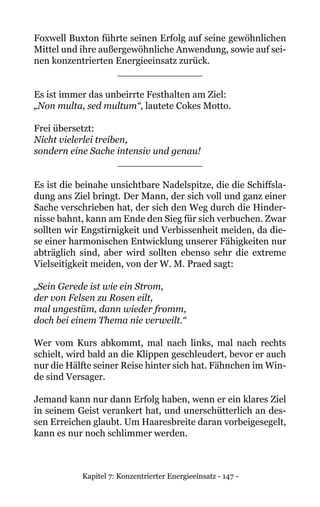 Kapitel 7: Konzentrierter Energieeinsatz - 147 -
Foxwell Buxton führte seinen Erfolg auf seine gewöhnlichen
Mittel und ihre außergewöhnliche Anwendung, sowie auf sei-
nen konzentrierten Energieeinsatz zurück.
______________
Es ist immer das unbeirrte Festhalten am Ziel:
„Non multa, sed multum“, lautete Cokes Motto.
Frei übersetzt:
Nicht vielerlei treiben,
sondern eine Sache intensiv und genau!
______________
Es ist die beinahe unsichtbare Nadelspitze, die die Schiffsla-
dung ans Ziel bringt. Der Mann, der sich voll und ganz einer
Sache verschrieben hat, der sich den Weg durch die Hinder-
nisse bahnt, kann am Ende den Sieg für sich verbuchen. Zwar
sollten wir Engstirnigkeit und Verbissenheit meiden, da die-
se einer harmonischen Entwicklung unserer Fähigkeiten nur
abträglich sind, aber wird sollten ebenso sehr die extreme
Vielseitigkeit meiden, von der W. M. Praed sagt:
„Sein Gerede ist wie ein Strom,
der von Felsen zu Rosen eilt,
mal ungestüm, dann wieder fromm,
doch bei einem Thema nie verweilt.“
Wer vom Kurs abkommt, mal nach links, mal nach rechts
schielt, wird bald an die Klippen geschleudert, bevor er auch
nur die Hälfte seiner Reise hinter sich hat. Fähnchen im Win-
de sind Versager.
Jemand kann nur dann Erfolg haben, wenn er ein klares Ziel
in seinem Geist verankert hat, und unerschütterlich an des-
sen Erreichen glaubt. Um Haaresbreite daran vorbeigesegelt,
kann es nur noch schlimmer werden.
 