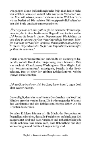 Kapitel 7: Konzentrierter Energieeinsatz - 148 -
Den jungen Mann auf Stellungssuche fragt man heute nicht,
von welcher Schule er kommt oder wer seine Vorfahren wa-
ren. Man will wissen, was er beisteuern kann. Welches Fach-
wissen besitzt er? Die meisten Führungspersönlichkeiten ha-
ben sich Stufe um Stufe emporgearbeitet.
„Überlegen Sie sich dies gut“, sagte ein bekannter Franzose je-
manden, der in einer bestimmten Gegend Land kaufen wollte.
„Ich kenne die Leute in diesem Departement. Die Schüler, die
von dort in unsere Pariser Veterinärschule kommen, klop-
fen nur sehr zart auf den Amboss. Ihnen fehlt es an Energie.
In dieser Gegend werden Sie für Ihr Kapital keine vernünfti-
ge Rendite erhalten.“
______________
Indem er mehr Konzentration aufwandte als die übrigen Ge-
nerale, konnte Grant den Bürgerkrieg rasch beenden. Dies
war auch ein Charakterzug Washingtons. Eine Möglichkeit,
sich Konzentrationskraft anzueignen, besteht in der Beob-
achtung. Das ist einer der größten Erfolgsfaktoren, welche
Darwin auszeichneten.
______________
„Ich weiß, wie sehr er sich ins Zeug legen kann“, sagte Cecil
über Walter Raleigh.
______________
Generell gilt, dass das vom Herzen Gewünschte von Kopf und
Händen erreicht werden kann. Die Strömungen des Wissens,
des Wohlstands und des Erfolgs sind ebenso sicher wie die
Gezeiten des Meeres.
Bei allen Erfolgen können wir die Macht der Konzentration
feststellen; wir sehen, dass alle Fertigkeiten auf ein klares Ziel
ausgerichtet sind und dass Ausdauer und Beharrlichkeit jede
Hürde nehmen. Wir sehen auch, dass Beherztheit mit allen
Versuchungen und Enttäuschungen fertig wird.
 