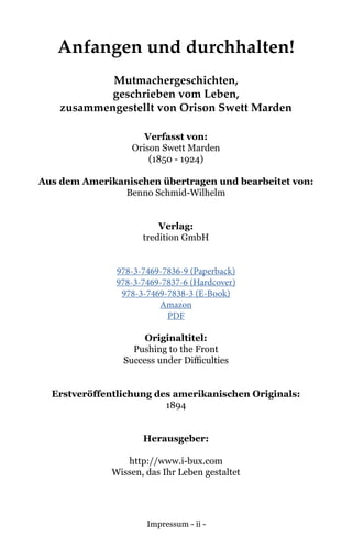 Impressum - ii -
Anfangen und durchhalten!
Mutmachergeschichten,
geschrieben vom Leben,
zusammengestellt von Orison Swett Marden
Verfasst von:
Orison Swett Marden
(1850 - 1924)
Aus dem Amerikanischen übertragen und bearbeitet von:
Benno Schmid-Wilhelm
Verlag:
tredition GmbH
978-3-7469-7836-9 (Paperback)
978-3-7469-7837-6 (Hardcover)
978-3-7469-7838-3 (E-Book)
Amazon
PDF
Originaltitel:
Pushing to the Front
Success under Difficulties
Erstveröffentlichung des amerikanischen Originals:
1894
Herausgeber:
http://www.i-bux.com
Wissen, das Ihr Leben gestaltet
 