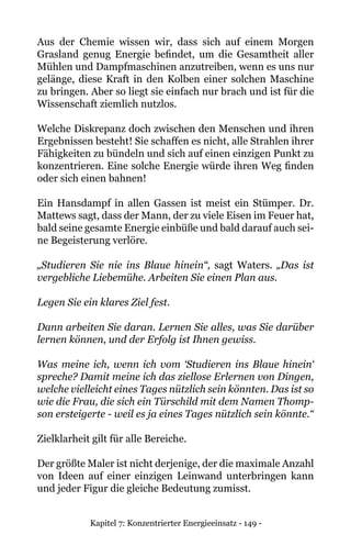 Kapitel 7: Konzentrierter Energieeinsatz - 149 -
Aus der Chemie wissen wir, dass sich auf einem Morgen
Grasland genug Energie befindet, um die Gesamtheit aller
Mühlen und Dampfmaschinen anzutreiben, wenn es uns nur
gelänge, diese Kraft in den Kolben einer solchen Maschine
zu bringen. Aber so liegt sie einfach nur brach und ist für die
Wissenschaft ziemlich nutzlos.
Welche Diskrepanz doch zwischen den Menschen und ihren
Ergebnissen besteht! Sie schaffen es nicht, alle Strahlen ihrer
Fähigkeiten zu bündeln und sich auf einen einzigen Punkt zu
konzentrieren. Eine solche Energie würde ihren Weg finden
oder sich einen bahnen!
Ein Hansdampf in allen Gassen ist meist ein Stümper. Dr.
Mattews sagt, dass der Mann, der zu viele Eisen im Feuer hat,
bald seine gesamte Energie einbüße und bald darauf auch sei-
ne Begeisterung verlöre.
„Studieren Sie nie ins Blaue hinein“, sagt Waters. „Das ist
vergebliche Liebemühe. Arbeiten Sie einen Plan aus.
Legen Sie ein klares Ziel fest.
Dann arbeiten Sie daran. Lernen Sie alles, was Sie darüber
lernen können, und der Erfolg ist Ihnen gewiss.
Was meine ich, wenn ich vom ‘Studieren ins Blaue hinein‘
spreche? Damit meine ich das ziellose Erlernen von Dingen,
welche vielleicht eines Tages nützlich sein könnten. Das ist so
wie die Frau, die sich ein Türschild mit dem Namen Thomp-
son ersteigerte - weil es ja eines Tages nützlich sein könnte.“
Zielklarheit gilt für alle Bereiche.
Der größte Maler ist nicht derjenige, der die maximale Anzahl
von Ideen auf einer einzigen Leinwand unterbringen kann
und jeder Figur die gleiche Bedeutung zumisst.
 
