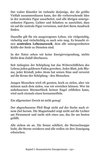 Kapitel 7: Konzentrierter Energieeinsatz - 150 -
Der wahre Künstler ist vielmehr derjenige, der die größte
Vielfalt zusammenfassen kann, der die vorherrschende Idee
in der zentralen Figur ausarbeitet, und alle übrigen unterge-
ordneten Figuren, Lichter und Schatten so ausrichtet, dass
sie auf die zentrale Figur verweisen, und dort ihren Ausdruck
finden.
Dasselbe gilt für ein ausgewogenes Leben, wie vielgestaltig,
vielseitig und vielschichtig es auch sein mag. Es braucht ei-
nen zentralen Lebenszweck, dem alle untergeordneten
Kräfte der Seele zu Diensten sind.
In der Natur sehen wir keine Energievergeudung, nichts
bleibt dem Zufall überlassen.
Seit Anbeginn der Schöpfung hat das Weberschiffchen des
Lebens jeden goldenen Faden gewoben. Jedes Blatt, jede Blu-
me, jeder Kristall, jedes Atom hat seinen Sinn und verweist
auf die Krone der Schöpfung - den Menschen.
Jungen Menschen wird oft geraten, hoch zu zielen, aber wir
müssen nach dem zielen, was wir erreichen können. Wer im
unbehauenen Marmorblock keinen Engel erblicken kann,
wird auch niemals einen herausmeißeln.
Ein allgemeiner Zweck ist nicht genug!
Der abgeschossene Pfeil fliegt nicht auf der Suche nach ei-
nem Ziel herum. Die Magnetnadel zeigt nicht auf die Lichter
am Firmament und sucht sich eines aus, das ihr am besten
gefällt.
Alle ziehen sie an. Die Sonne schillert, die Sternschnuppe
lockt, die Sterne zwinkern und alle wollen sie ihre Zuneigung
erheischen.
 