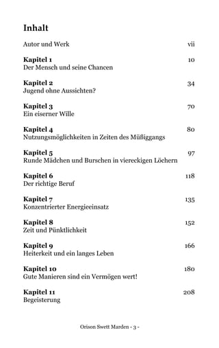 Orison Swett Marden - 3 -
Inhalt
Autor und Werk	 vii
Kapitel 1	 10
Der Mensch und seine Chancen
Kapitel 2	 34
Jugend ohne Aussichten?
Kapitel 3	 70
Ein eiserner Wille
Kapitel 4	 80
Nutzungsmöglichkeiten in Zeiten des Müßiggangs
Kapitel 5	 97
Runde Mädchen und Burschen in viereckigen Löchern
Kapitel 6	 118
Der richtige Beruf
Kapitel 7	 135
Konzentrierter Energieeinsatz
Kapitel 8	152
Zeit und Pünktlichkeit
Kapitel 9	166
Heiterkeit und ein langes Leben
Kapitel 10	180
Gute Manieren sind ein Vermögen wert!
Kapitel 11	208
Begeisterung
 