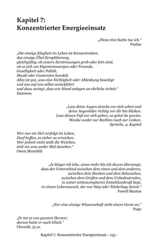 Kapitel 7: Konzentrierter Energieeinsatz - 135 -
Kapitel 7:
Konzentrierter Energieeinsatz
„Diese eine Sache tue ich.“
Paulus
„Die einzige Klugheit im Leben ist Konzentration,
das einzige Übel Zersplitterung,
gleichgültig, ob unsere Zerstreuungen grob oder fein sind,
ob es sich um Eigentumssorgen oder Freunde,
Geselligkeit oder Politik,
Musik oder Gastereien handelt.
Alles ist gut, was eine Nichtigkeit oder Ablenkung beseitigt
und uns auf uns selbst zurückführt
und dazu zwingt, dass wir Hand anlegen an ehrliche Arbeit.“
Emerson
„Lass deine Augen stracks vor sich sehen und
deine Augenlider richtig vor dir hin blicken.
Lass deinen Fuß vor sich gehen, so gehst du gewiss.
Wanke weder zur Rechten noch zur Linken.
Sprüche, 4. Kapitel
Wer nur ein Ziel verfolgt im Leben,
Darf hoffen, es sicher zu erreichen.
Wer jedoch nicht stellt die Weichen,
zielt ein ums ander Mal daneben.“
Owen Meredith
„Je länger ich lebe, umso mehr bin ich davon überzeugt,
dass der Unterschied zwischen dem einen und dem anderen,
zwischen dem Starken und dem Schwachen,
zwischen dem Großen und dem Unbedeutenden,
in seiner unbezwingbaren Entschlusskraft liegt,
in einem Lebenszweck, der nur Sieg oder Niederlage kennt.“
Fowell Buxton
„Nur eine einzige Wissenschaft steht einem Genie an.“
Pope
„Er tat es von ganzem Herzen;
darum hatte er auch Glück.“
Chronik; 31,21
 