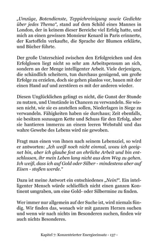 Kapitel 7: Konzentrierter Energieeinsatz - 137 -
„Umzüge, Botendienste, Teppichreinigung sowie Gedichte
über jedes Thema“, stand auf dem Schild eines Mannes in
London, der in keinem dieser Bereiche viel Erfolg hatte, und
mich an einen gewissen Monsieur Kenard in Paris erinnerte,
der Kartoffeln verkaufte, die Sprache der Blumen erklärte,
und Bücher führte.
Der große Unterschied zwischen den Erfolgreichen und den
Erfolglosen liegt nicht so sehr am Arbeitspensum an sich,
sondern an der Menge intelligenter Arbeit. Viele derjenigen,
die schändlich scheitern, tun durchaus genügend, um große
Erfolge zu erzielen, doch sie gehen planlos vor, bauen mit der
einen Hand auf und zerstören es mit der anderen wieder.
Diesen Unglücklichen gelingt es nicht, die Gunst der Stunde
zu nutzen, und Umstände in Chancen zu verwandeln. Sie wis-
sen nicht, wie sie es anstellen sollen, Niederlagen in Siege zu
verwandeln. Fähigkeiten haben sie durchaus; Zeit ebenfalls,
sie besitzen sozusagen Kette und Schuss für den Erfolg, aber
sie hantieren immerzu an einem leeren Webstuhl und das
wahre Gewebe des Lebens wird nie gewoben.
Fragt man einen von ihnen nach seinem Lebensziel, so wird
er antworten: „Ich weiß noch nicht einmal, wozu ich geeig-
net bin, aber ich glaube fest an ehrliche Arbeit und bin ent-
schlossen, ihr mein Leben lang nicht aus dem Weg zu gehen.
Ich weiß, dass ich auf Gold oder Silber - mindestens aber auf
Eisen - stoßen werde.“
Dazu ist meine Antwort ein entschiedenes „Nein!“. Ein intel-
ligenter Mensch würde schließlich nicht einen ganzen Kon-
tinent umgraben, um eine Gold- oder Silbermine zu finden.
Wer immer nur allgemein auf der Suche ist, wird niemals fün-
dig. Wir finden das, wonach wir mit ganzem Herzen suchen
und wenn wir nach nichts im Besonderen suchen, finden wir
auch nichts Besonderes.
 