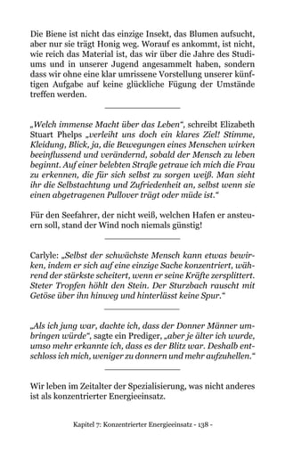 Kapitel 7: Konzentrierter Energieeinsatz - 138 -
Die Biene ist nicht das einzige Insekt, das Blumen aufsucht,
aber nur sie trägt Honig weg. Worauf es ankommt, ist nicht,
wie reich das Material ist, das wir über die Jahre des Studi-
ums und in unserer Jugend angesammelt haben, sondern
dass wir ohne eine klar umrissene Vorstellung unserer künf-
tigen Aufgabe auf keine glückliche Fügung der Umstände
treffen werden.
______________
„Welch immense Macht über das Leben“, schreibt Elizabeth
Stuart Phelps „verleiht uns doch ein klares Ziel! Stimme,
Kleidung, Blick, ja, die Bewegungen eines Menschen wirken
beeinflussend und verändernd, sobald der Mensch zu leben
beginnt. Auf einer belebten Straße getraue ich mich die Frau
zu erkennen, die für sich selbst zu sorgen weiß. Man sieht
ihr die Selbstachtung und Zufriedenheit an, selbst wenn sie
einen abgetragenen Pullover trägt oder müde ist.“
Für den Seefahrer, der nicht weiß, welchen Hafen er ansteu-
ern soll, stand der Wind noch niemals günstig!
______________
Carlyle: „Selbst der schwächste Mensch kann etwas bewir-
ken, indem er sich auf eine einzige Sache konzentriert, wäh-
rend der stärkste scheitert, wenn er seine Kräfte zersplittert.
Steter Tropfen höhlt den Stein. Der Sturzbach rauscht mit
Getöse über ihn hinweg und hinterlässt keine Spur.“
______________
„Als ich jung war, dachte ich, dass der Donner Männer um-
bringen würde“, sagte ein Prediger, „aber je älter ich wurde,
umso mehr erkannte ich, dass es der Blitz war. Deshalb ent-
schloss ich mich, weniger zu donnern und mehr aufzuhellen.“
______________
Wir leben im Zeitalter der Spezialisierung, was nicht anderes
ist als konzentrierter Energieeinsatz.
 