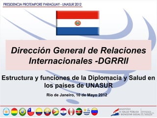 Dirección General de Relaciones
      Internacionales -DGRRII
Estructura y funciones de la Diplomacia y Salud en
              los países de UNASUR
              Rio de Janeiro, 10 de Mayo 2012
 