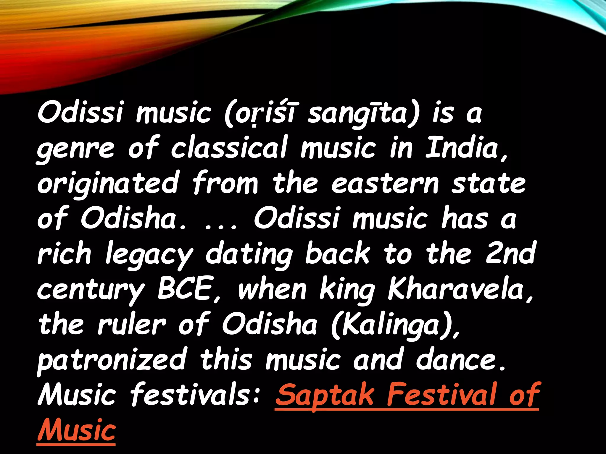 Odissi music (oṛiśī sangīta) is a
genre of classical music in India,
originated from the eastern state
of Odisha. ... Odissi music has a
rich legacy dating back to the 2nd
century BCE, when king Kharavela,
the ruler of Odisha (Kalinga),
patronized this music and dance.
Music festivals: Saptak Festival of
Music
 