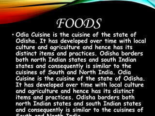 FOODS
• Odia Cuisine is the cuisine of the state of
Odisha. It has developed over time with local
culture and agriculture and hence has its
distinct items and practices. Odisha borders
both north Indian states and south Indian
states and consequently is similar to the
cuisines of South and North India. Odia
Cuisine is the cuisine of the state of Odisha.
It has developed over time with local culture
and agriculture and hence has its distinct
items and practices. Odisha borders both
north Indian states and south Indian states
and consequently is similar to the cuisines of
 