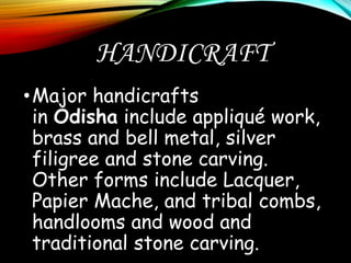 HANDICRAFT
•Major handicrafts
in Odisha include appliqué work,
brass and bell metal, silver
filigree and stone carving.
Other forms include Lacquer,
Papier Mache, and tribal combs,
handlooms and wood and
traditional stone carving.
 