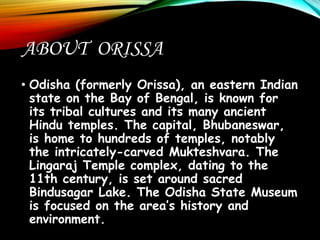 ABOUT ORISSA
• Odisha (formerly Orissa), an eastern Indian
state on the Bay of Bengal, is known for
its tribal cultures and its many ancient
Hindu temples. The capital, Bhubaneswar,
is home to hundreds of temples, notably
the intricately-carved Mukteshvara. The
Lingaraj Temple complex, dating to the
11th century, is set around sacred
Bindusagar Lake. The Odisha State Museum
is focused on the area’s history and
environment.
 