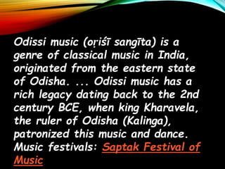Odissi music (oṛiśī sangīta) is a
genre of classical music in India,
originated from the eastern state
of Odisha. ... Odissi music has a
rich legacy dating back to the 2nd
century BCE, when king Kharavela,
the ruler of Odisha (Kalinga),
patronized this music and dance.
Music festivals: Saptak Festival of
Music
 
