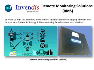 In order to fulfil the necessity of customers, Invendis introduce a highly efficient and
innovative solutions for Energy & Site monitoring for telecommunication sites.
Remote Monitoring Solutions - iSense
Remote Monitoring Solutions
(RMS)
 
