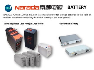 Valve Regulated Lead Acid(VRLA) Battery
NARADA POWER SOURCE CO. LTD. is a manufacturer for storage batteries in the field of
telecom power source industry with VRLA Battery as the main product.
Lithium Ion Battery
BATTERY
 