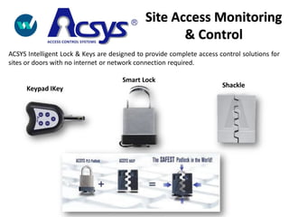 Keypad IKey
Smart Lock
Shackle
ACSYS Intelligent Lock & Keys are designed to provide complete access control solutions for
sites or doors with no internet or network connection required.
Site Access Monitoring
& Control
 