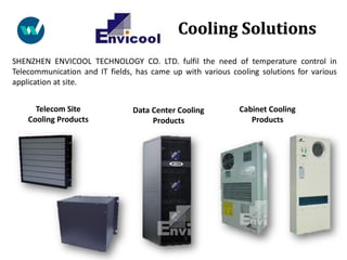 SHENZHEN ENVICOOL TECHNOLOGY CO. LTD. fulfil the need of temperature control in
Telecommunication and IT fields, has came up with various cooling solutions for various
application at site.
Telecom Site
Cooling Products
Data Center Cooling
Products
Cabinet Cooling
Products
Cooling Solutions
 