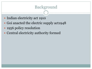 Background

 Indian electricity act 1910
 Goi anacted the electric supply act1948
 1956 policy resolution
 Central electricity authority formed
 