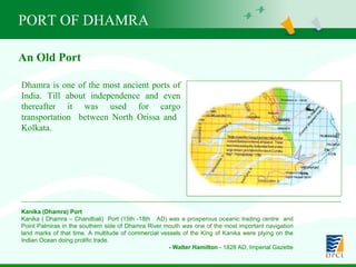 PORT OF DHAMRA Dhamra is one of the most ancient ports of India. Till about independence and even thereafter it was used for cargo transportation  between North Orissa and  Kolkata.   An Old Port Kanika (Dhamra) Port Kanika ( Dhamra – Chandbali)  Port (15th -18th  AD) was a prosperous oceanic trading centre  and Point Palmiras in the southern side of Dhamra River mouth was one of the most important navigation land marks of that time. A multitude of commercial vessels of the King of Kanika were plying on the Indian Ocean doing prolific trade. - Walter Hamilton  - 1828 AD, Imperial Gazette 