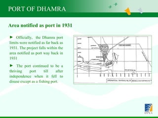 PORT OF DHAMRA Officially,  the Dhamra port limits were notified as far back as 1931. The project falls within the area notified as port way back in 1931  The port continued to be a thriving port till after independence when it fell to disuse except as a fishing port. Area notified as port in 1931 