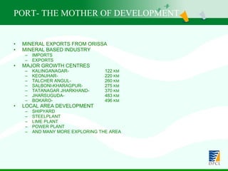 PORT- THE MOTHER OF DEVELOPMENT MINERAL EXPORTS FROM ORISSA MINERAL BASED INDUSTRY IMPORTS EXPORTS MAJOR GROWTH CENTRES KALINGANAGAR- 122  KM KEONJHAR-  220  KM TALCHER ANGUL-   260  KM SALBONI-KHARAGPUR-  275  KM TATANAGAR JHARKHAND- 370  KM JHARSUGUDA-  483  KM BOKARO-  496  KM LOCAL AREA DEVELOPMENT SHIPYARD STEELPLANT LIME PLANT POWER PLANT AND MANY MORE EXPLORING THE AREA 