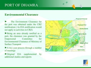 PORT OF DHAMRA Environmental Clearance The Environment Clearance for the port was obtained under the CRZ notification ( As EIA notification would not apply to activities in CRZ) Being an area already notified as a port, the clearance was granted by the Empowered Committee for Environmental Clearance of Ministry of Surface Transport A two year process through a number of meetings Original EIA supplemented by additional studies and reports Proposed Port Proposed Channel Kanika Sands River Mouth Maipura River Nasi Gahirmatha 
