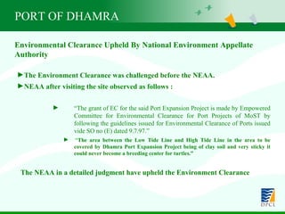 PORT OF DHAMRA Environmental Clearance Upheld By National Environment Appellate Authority The Environment Clearance was challenged before the NEAA. NEAA after visiting the site observed as follows : “ The grant of EC for the said Port Expansion Project is made by Empowered  Committee for Environmental Clearance for Port Projects of MoST by  following the guidelines issued for Environmental Clearance of Ports issued  vide SO no (E) dated 9.7.97.” “ The area between the Low Tide Line and High Tide Line in the area to be  covered by Dhamra Port Expansion Project being of clay soil and very sticky it  could never become a breeding center for turtles.” The NEAA in a detailed judgment have upheld the Environment Clearance 