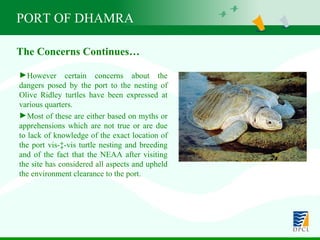 PORT OF DHAMRA However certain concerns about the dangers posed by the port to the nesting of Olive Ridley turtles have been expressed at various quarters.  Most of these are either based on myths or apprehensions which are not true or are due to lack of knowledge of the exact location of the port vis-à-vis turtle nesting and breeding and of the fact that the NEAA after visiting the site has considered all aspects and upheld the environment clearance to the port. The Concerns Continues… 