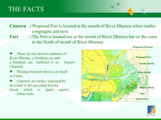 THE FACTS Concern  :  Proposed Port is located at the mouth of River Dhamra where turtles    congregate and nest. Fact  : The Port is located not at the mouth of River Dhamra but on the coast    to the North of mouth of River Dhamra. There are two distinct channels of  River Dhamra, a Northern one and  a Southern one  (referred to as  Eastern Channel).  Distance between those is as much  as 4 kms.  Channels are further separated by  an island in the sea called Kanika  Sands which is again approx.  8 kms wide. Proposed Port Proposed Channel Kanika Sands River Mouth Maipura River Nasi Gahirmatha 