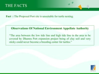 Fact  :  The Proposed Port site is unsuitable for turtle nesting. Observations Of National Environment Appellate Authority “ The area between the low tide line and high tide line in the area to be covered by Dhamra Port expansion project being of clay soil and very sticky could never become a breeding center for turtles.” THE FACTS 
