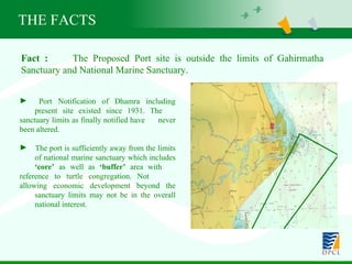 Fact :   The Proposed Port site is outside the limits of Gahirmatha  Sanctuary and National Marine Sanctuary. Port Notification of Dhamra including  present site existed since 1931. The  sanctuary limits as finally notified have  never been altered. The port is sufficiently away from the limits  of national marine sanctuary which includes  ‘core’  as well as  ‘buffer’  area with  reference to turtle congregation. Not  allowing economic development beyond the  sanctuary limits may not be in the overall  national interest. THE FACTS 