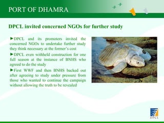 PORT OF DHAMRA DPCL and its promoters invited the concerned NGOs to undertake further study they think necessary at the former’s cost  DPCL even withheld construction for one full season at the instance of BNHS who agreed to do the study First WWF and then BNHS backed out after agreeing to study under pressure from those who wanted to continue the campaign without allowing the truth to be revealed  DPCL invited concerned NGOs for further study 