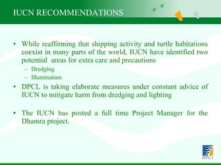 IUCN RECOMMENDATIONS  While reaffirming that shipping activity and turtle habitations coexist in many parts of the world, IUCN have identified two potential  areas for extra care and precautions Dredging Illumination  DPCL is taking elaborate measures under constant advice of IUCN to mitigate harm from dredging and lighting The IUCN has posted a full time Project Manager for the Dhamra project. 