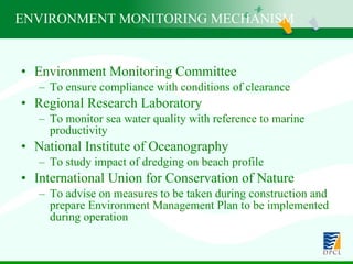 ENVIRONMENT MONITORING MECHANISM   Environment Monitoring Committee To ensure compliance with conditions of clearance Regional Research Laboratory To monitor sea water quality with reference to marine productivity  National Institute of Oceanography To study impact of dredging on beach profile International Union for Conservation of Nature To advise on measures to be taken during construction and prepare Environment Management Plan to be implemented during operation 