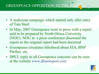 A malicious campaign which started only after entry of Tata Steel  In May, 2007 Greenpeace went to press with a report said to be prepared by North Orissa University (NOU). NOU in  a press conference disowned the report as the original report had been doctored Greenpeace circulates falsehood about EIA, BNP Paribas  etc. DPCL reply to all Greenpeace concerns can be seen at the website  www.dhamraport.com GREENPEACE OPPOSITION TO THE PORT 