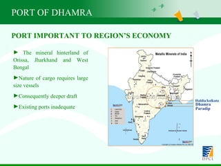 PORT OF DHAMRA The mineral hinterland of Orissa, Jharkhand and West Bengal Nature of cargo requires large size vessels Consequently deeper draft  Existing ports inadequate PORT IMPORTANT TO REGION’S ECONOMY Haldia/kolkata Dhamra Paradip 