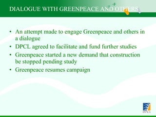 An attempt made to engage Greenpeace and others in a dialogue  DPCL agreed to facilitate and fund further studies Greenpeace started a new demand that construction be stopped pending study Greenpeace resumes campaign DIALOGUE WITH GREENPEACE AND OTHERS 
