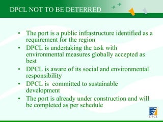 The port is a public infrastructure identified as a requirement for the region  DPCL is undertaking the task with environmental measures globally accepted as best DPCL is aware of its social and environmental responsibility DPCL is  committed to sustainable development The port is already under construction and will be completed as per schedule DPCL NOT TO BE DETERRED  