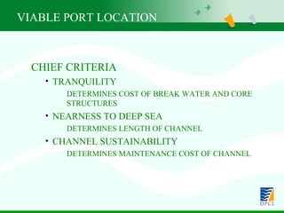 CHIEF CRITERIA TRANQUILITY DETERMINES COST OF BREAK WATER AND CORE STRUCTURES NEARNESS TO DEEP SEA DETERMINES LENGTH OF CHANNEL CHANNEL SUSTAINABILITY DETERMINES MAINTENANCE COST OF CHANNEL VIABLE PORT LOCATION 