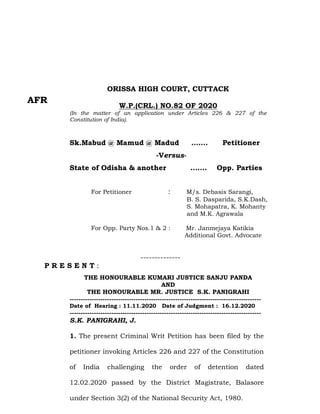 ORISSA HIGH COURT, CUTTACK
W.P.(CRL.) NO.82 OF 2020
(In the matter of an application under Articles 226 & 227 of the
Constitution of India).
Sk.Mabud @ Mamud @ Madud ……. Petitioner
-Versus-
State of Odisha & another ……. Opp. Parties
For Petitioner : M/s. Debasis Sarangi,
B. S. Dasparida, S.K.Dash,
S. Mohapatra, K. Mohanty
and M.K. Agrawala
For Opp. Party Nos.1 & 2 : Mr. Janmejaya Katikia
Additional Govt. Advocate
--------------
P R E S E N T :
THE HONOURABLE KUMARI JUSTICE SANJU PANDA
AND
THE HONOURABLE MR. JUSTICE S.K. PANIGRAHI
---------------------------------------------------------------------------------------
Date of Hearing : 11.11.2020 Date of Judgment : 16.12.2020
---------------------------------------------------------------------------------------
S.K. PANIGRAHI, J.
1. The present Criminal Writ Petition has been filed by the
petitioner invoking Articles 226 and 227 of the Constitution
of India challenging the order of detention dated
12.02.2020 passed by the District Magistrate, Balasore
under Section 3(2) of the National Security Act, 1980.
AFR
 