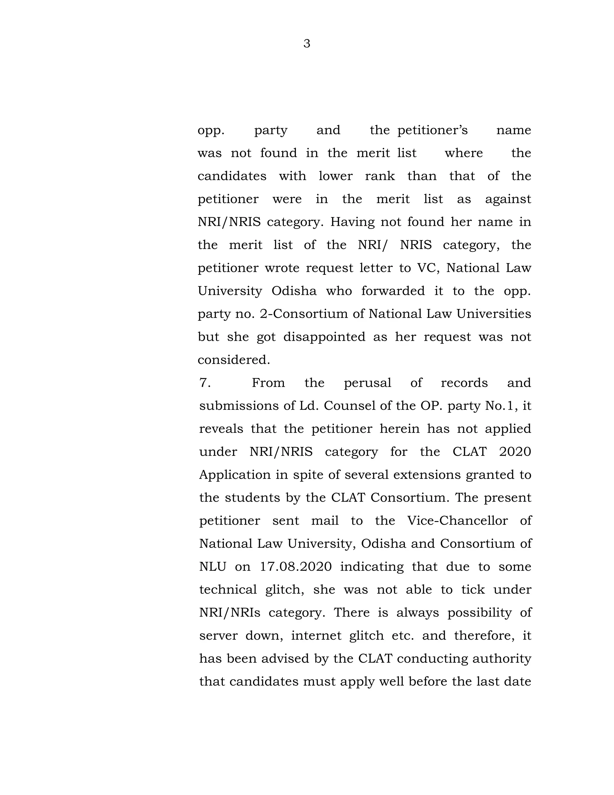 3
opp. party and the petitioner’s name
was not found in the merit list where the
candidates with lower rank than that of the
petitioner were in the merit list as against
NRI/NRIS category. Having not found her name in
the merit list of the NRI/ NRIS category, the
petitioner wrote request letter to VC, National Law
University Odisha who forwarded it to the opp.
party no. 2-Consortium of National Law Universities
but she got disappointed as her request was not
considered.
7. From the perusal of records and
submissions of Ld. Counsel of the OP. party No.1, it
reveals that the petitioner herein has not applied
under NRI/NRIS category for the CLAT 2020
Application in spite of several extensions granted to
the students by the CLAT Consortium. The present
petitioner sent mail to the Vice-Chancellor of
National Law University, Odisha and Consortium of
NLU on 17.08.2020 indicating that due to some
technical glitch, she was not able to tick under
NRI/NRIs category. There is always possibility of
server down, internet glitch etc. and therefore, it
has been advised by the CLAT conducting authority
that candidates must apply well before the last date
 