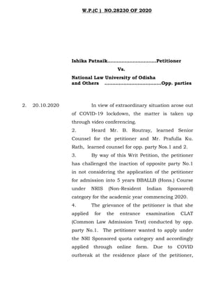 Ishika Patnaik………………………….Petitioner
Vs.
National Law University of Odisha
and Others ………………………………Opp. parties
2. 20.10.2020 In view of extraordinary situation arose out
of COVID-19 lockdown, the matter is taken up
through video conferencing.
2. Heard Mr. B. Routray, learned Senior
Counsel for the petitioner and Mr. Prafulla Ku.
Rath, learned counsel for opp. party Nos.1 and 2.
3. By way of this Writ Petition, the petitioner
has challenged the inaction of opposite party No.1
in not considering the application of the petitioner
for admission into 5 years BBALLB (Hons.) Course
under NRIS (Non-Resident Indian Sponsored)
category for the academic year commencing 2020.
4. The grievance of the petitioner is that she
applied for the entrance examination CLAT
(Common Law Admission Test) conducted by opp.
party No.1. The petitioner wanted to apply under
the NRI Sponsored quota category and accordingly
applied through online form. Due to COVID
outbreak at the residence place of the petitioner,
W.P.(C ) NO.28230 OF 2020
 