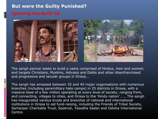 The sangh parivar seeks to build a cadre comprised of Hindus, men and women,
and targets Christians, Muslims, Adivasis and Dalits and other disenfranchised
and progressive and secular groups in Orissa….
The sangh has amassed between 35 and 40 major organisations with numerous
branches (including paramilitary hate camps) in 25 districts in Orissa, with a
massive base of a few million operating at every level of society, ranging from,
and connecting, villages to cities, and Orissa to the ‘Hindu nation’…... The sangh
has inaugurated various trusts and branches of national and international
institutions in Orissa to aid fund-raising, including the Friends of Tribal Society,
Samarpan Charitable Trust, Sookruti, Yasodha Sadan and Odisha International
Centre.
But were the Guilty Punished?
Ignoring the Build Up
 