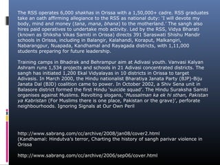 The RSS operates 6,000 shakhas in Orissa with a 1,50,000+ cadre. RSS graduates
take an oath affirming allegiance to the RSS as national duty: ‘I will devote my
body, mind and money (tana, mana, bhana) to the motherland.’ The sangh also
hires paid operatives to undertake mob activity. Led by the RSS, Vidya Bharati
(known as Shiksha Vikas Samiti in Orissa) directs 391 Saraswati Shishu Mandir
schools in Orissa, including in Balangir, Kalahandi, Koraput, Malkangiri,
Nabarangpur, Nuapada, Kandhamal and Rayagada districts, with 1,11,000
students preparing for future leadership.
Training camps in Bhadrak and Behrampur aim at Adivasi youth. Vanvasi Kalyan
Ashram runs 1,534 projects and schools in 21 Adivasi concentrated districts. The
sangh has initiated 1,200 Ekal Vidyalayas in 10 districts in Orissa to target
Adivasis. In March 2000, the Hindu nationalist Bharatiya Janata Party (BJP)-Biju
Janata Dal (BJD) coalition came to power. In October 2002, a Shiv Sena unit in
Balasore district formed the first Hindu ‘suicide squad’. The Hindu Suraksha Samiti
organises against Muslims. Revolting slogans, ‘Mussalman ka ek hi sthan, Pakistan
ya Kabristan (For Muslims there is one place, Pakistan or the grave)’, perforate
neighbourhoods. Ignoring Signals at Our Own Peril
http://www.sabrang.com/cc/archive/2008/jan08/cover2.html
(Kandhamal: Hindutva’s terror, Charting the history of sangh parivar violence in
Orissa
http://www.sabrang.com/cc/archive/2006/sep06/cover.html
 