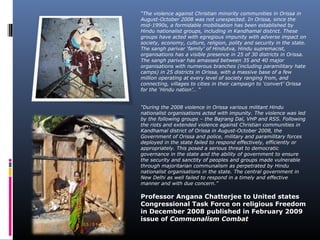 “The violence against Christian minority communities in Orissa in
August-October 2008 was not unexpected. In Orissa, since the
mid-1990s, a formidable mobilisation has been established by
Hindu nationalist groups, including in Kandhamal district. These
groups have acted with egregious impunity with adverse impact on
society, economy, culture, religion, polity and security in the state.
The sangh parivar ‘family’ of Hindutva, Hindu supremacist,
organisations has a visible presence in 25 of 30 districts in Orissa.
The sangh parivar has amassed between 35 and 40 major
organisations with numerous branches (including paramilitary hate
camps) in 25 districts in Orissa, with a massive base of a few
million operating at every level of society ranging from, and
connecting, villages to cities in their campaign to ‘convert’ Orissa
for the ‘Hindu nation’… “
“During the 2008 violence in Orissa various militant Hindu
nationalist organisations acted with impunity. The violence was led
by the following groups – the Bajrang Dal, VHP and RSS. Following
the riots and extended violence against Christian communities in
Kandhamal district of Orissa in August-October 2008, the
Government of Orissa and police, military and paramilitary forces
deployed in the state failed to respond effectively, efficiently or
appropriately. This posed a serious threat to democratic
governance in the state and the ability of government to ensure
the security and sanctity of peoples and groups made vulnerable
through majoritarian communalism as perpetrated by Hindu
nationalist organisations in the state. The central government in
New Delhi as well failed to respond in a timely and effective
manner and with due concern.”
Professor Angana Chatterjee to United states
Congressional Task Force on religious Freedom
in December 2008 published in February 2009
issue of Communalism Combat
 