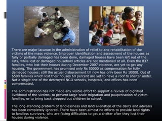 There are major lacunae in the administration of relief to and rehabilitation of the
victims of the mass violence. Improper identification and assessment of the houses as
fully or partially damaged has been done, damaged houses have been left out of the
lists, while lost or damaged household articles are not mentioned at all. Even the 837
families, who lost their houses during December 2007 violence, are yet to get any
housing. The government has promised only Rs 50000 as compensation for fully
damaged houses; still the actual disbursement till now has only been Rs 10000. Out of
6500 families which lost their houses 60 percent are yet to have a roof to shelter under.
Not a single one of the destroyed NGO schools, hospitals, and offices has been
compensated.
The administration has not made any visible effort to support a revival of dignified
livelihood of the victims, to prevent large-scale migration and pauperisation of victim
families, or to bring back dropped out children to school.
The long-standing problem of landlessness and land alienation of the dalits and adivasis
has been completely ignored. There have been almost no efforts to provide land rights
to landless survivors, who are facing difficulties to get a shelter after they lost their
houses during violence.
 